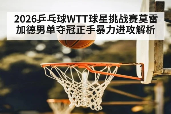 2026乒乓球WTT球星挑战赛莫雷加德男单夺冠正手暴力进攻解析