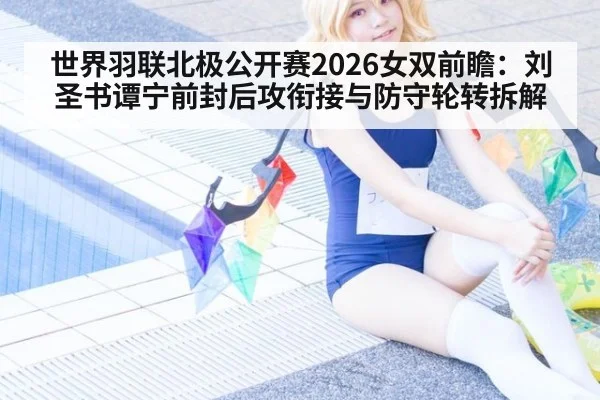 世界羽联北极公开赛2026女双前瞻：刘圣书谭宁前封后攻衔接与防守轮转拆解