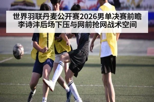 世界羽联丹麦公开赛2026男单决赛前瞻 李诗沣后场下压与网前抢网战术空间