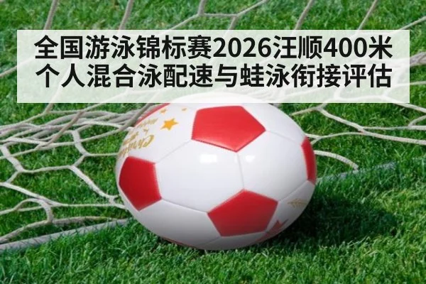 全国游泳锦标赛2026汪顺400米个人混合泳配速与蛙泳衔接评估